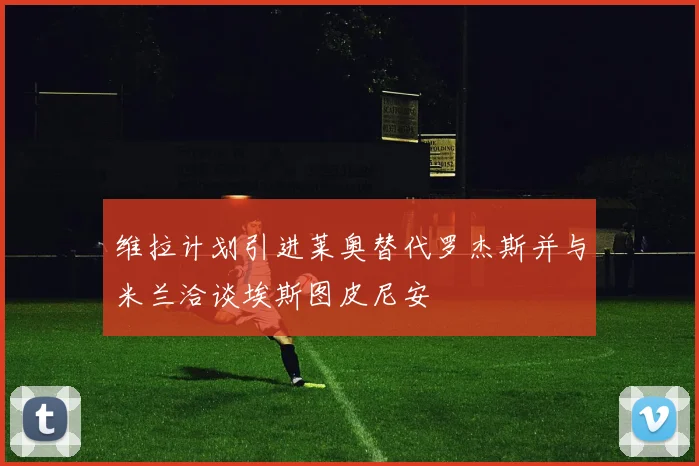 维拉计划引进莱奥替代罗杰斯并与米兰洽谈埃斯图皮尼安