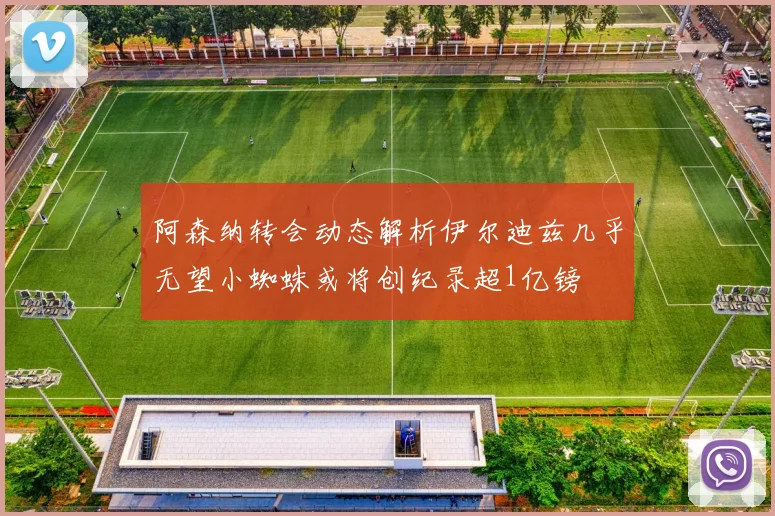 阿森纳转会动态解析伊尔迪兹几乎无望小蜘蛛或将创纪录超1亿镑