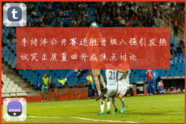 李诗沣公开赛连胜晋级八强引发热议突击质量回升成焦点讨论