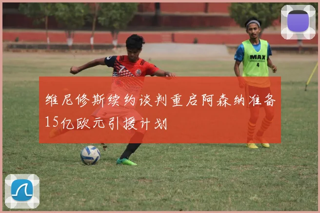 维尼修斯续约谈判重启阿森纳准备15亿欧元引援计划
