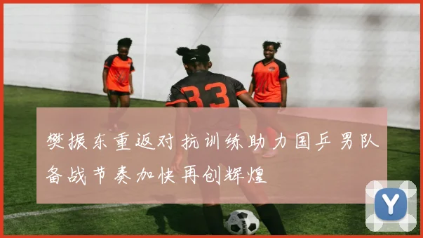 樊振东重返对抗训练助力国乒男队备战节奏加快再创辉煌